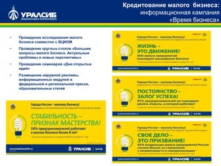 Кредитование малого бизнеса:
информационная кампания
«Время бизнеса»
• Проведение исследования малого
бизнеса совместно с ВЦИОМ
• Проведение круглых столов «Большие
вопросы малого бизнеса. Актуальные
проблемы и новые перспективы»
• Проведение семинаров «Дни открытых
идей»
• Размещение наружной рекламы,
информационных модулей в
федеральной и региональной прессе,
образовательных статей
 