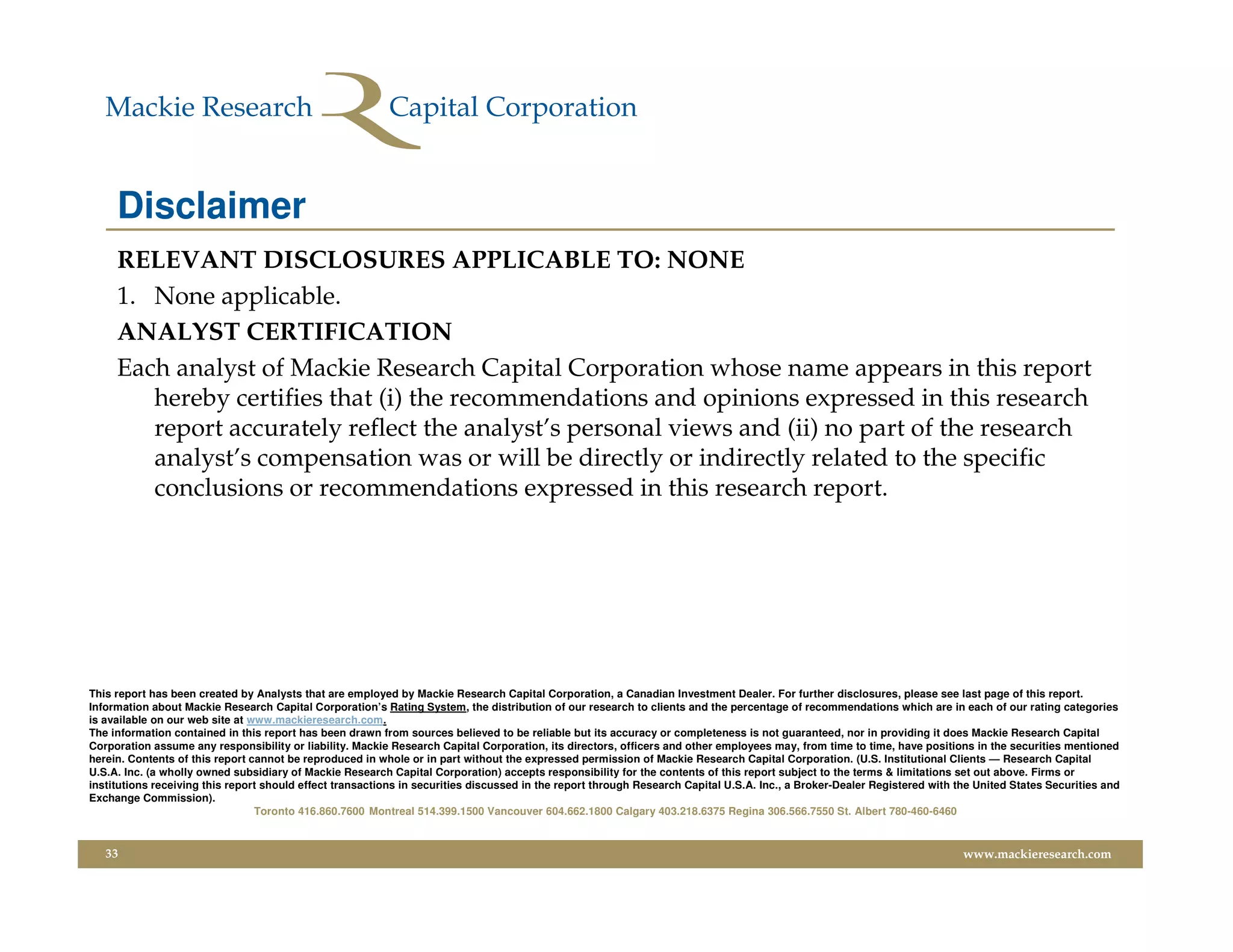 Disclaimer
     RELEVANT DISCLOSURES APPLICABLE TO: NONE
     1. None applicable.
     ANALYST CERTIFICATION
     Each analyst of Mackie Research Capital Corporation whose name appears in this report
        hereby certifies that (i) the recommendations and opinions expressed in this research
        report accurately reflect the analyst’s personal views and (ii) no part of the research
        analyst’s compensation was or will be directly or indirectly related to the specific
        conclusions or recommendations expressed in this research report.




This report has been created by Analysts that are employed by Mackie Research Capital Corporation, a Canadian Investment Dealer. For further disclosures, please see last page of this report.
Information about Mackie Research Capital Corporation’s Rating System, the distribution of our research to clients and the percentage of recommendations which are in each of our rating categories
is available on our web site at www.mackieresearch.com.
The information contained in this report has been drawn from sources believed to be reliable but its accuracy or completeness is not guaranteed, nor in providing it does Mackie Research Capital
Corporation assume any responsibility or liability. Mackie Research Capital Corporation, its directors, officers and other employees may, from time to time, have positions in the securities mentioned
herein. Contents of this report cannot be reproduced in whole or in part without the expressed permission of Mackie Research Capital Corporation. (U.S. Institutional Clients — Research Capital
U.S.A. Inc. (a wholly owned subsidiary of Mackie Research Capital Corporation) accepts responsibility for the contents of this report subject to the terms & limitations set out above. Firms or
institutions receiving this report should effect transactions in securities discussed in the report through Research Capital U.S.A. Inc., a Broker-Dealer Registered with the United States Securities and
Exchange Commission).
                                 Toronto 416.860.7600 Montreal 514.399.1500 Vancouver 604.662.1800 Calgary 403.218.6375 Regina 306.566.7550 St. Albert 780-460-6460


   33                                                                                                                                                                      www.mackieresearch.com
 
