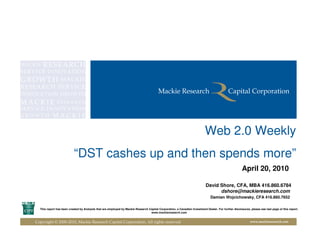 Web 2.0 Weekly
                          “DST cashes up and then spends more”
                                                                                                                                                      April 20, 2010

                                                                                                                           David Shore, CFA, MBA 416.860.6784
                                                                                                                                 dshore@mackieresearch.com
                                                                                                                               Damian Wojcichowsky, CFA 416.860.7652

  This report has been created by Analysts that are employed by Mackie Research Capital Corporation, a Canadian Investment Dealer. For further disclosures, please see last page of this report.
                                                                                 www.mackieresearch.com


Copyright © 2000-2010, Mackie Research Capital Corporation, All rights reserved                                                                             www.mackieresearch.com
 