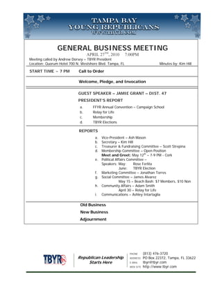 GENERAL BUSINESS MEETING
                                  APRIL 27TH, 2010        7:00PM
Meeting called by Andrew Dorsey – TBYR President
Location: Quorum Hotel 700 N. Westshore Blvd. Tampa, FL                         Minutes by: Kim Hill

START TIME ~ 7 PM           Call to Order

                            Welcome, Pledge, and Invocation

                            GUEST SPEAKER – JAMIE GRANT – DIST. 47
                            PRESIDENT’S REPORT
                             a.      FFYR Annual Convention – Campaign School
                             b.      Relay for Life
                             c.      Membership
                             d.      TBYR Elections

                            REPORTS
                                      a. Vice-President – Ash Mason
                                      b. Secretary – Kim Hill
                                      c. Treasurer & Fundraising Committee – Scott Strepina
                                      d. Membership Committee – Open Position
                                         Meet and Greet: May 12th – 7-9 PM - Cork
                                      e. Political Affairs Committee –
                                         Speakers: May:        Rose Ferlita
                                                     June:     TBYR Election
                                      f. Marketing Committee – Jonathan Torres
                                      g. Social Committee – James Alvarez
                                                     May 15 – Beach Bash: $7 Members, $10 Non
                                      h. Community Affairs – Adam Smith
                                                     April 30 – Relay for Life
                                      i. Communications – Ashley Intartaglia

                             Old Business
                             New Business
                             Adjournment




                                                            PHONE      (813) 476-3720
                            Republican Leadership           ADDRESS    PO Box 22372, Tampa, FL 33622
                                Starts Here                 E-MAIL     tbyr@tbyr.com
                                                            WEB SITE   http://www.tbyr.com
 