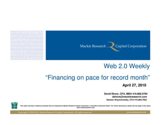 Web 2.0 Weekly
                                      “Financing on pace for record month”
                                                                                                                                                      April 27, 2010

                                                                                                                           David Shore, CFA, MBA 416.860.6784
                                                                                                                                 dshore@mackieresearch.com
                                                                                                                               Damian Wojcichowsky, CFA 416.860.7652

  This report has been created by Analysts that are employed by Mackie Research Capital Corporation, a Canadian Investment Dealer. For further disclosures, please see last page of this report.
                                                                                 www.mackieresearch.com


Copyright © 2000-2010, Mackie Research Capital Corporation, All rights reserved                                                                             www.mackieresearch.com
 