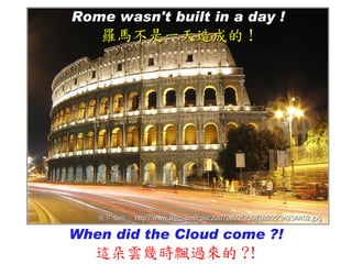 Rome wasn't built in a day !
   羅馬不是一天造成的 !




   圖片來源： http://www.mjjq.com/pic/20070822/20070822234234402.jpg

When did the Cloud come ?!
   這朵雲幾時飄過來的 ?!
 