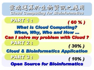 雲端運算於生物資訊之應用
  Cloud Computing for Bioinformatics

  PART 1 :                ( 60 % )
     What is Cloud Computing?
   When, Why, Who and How ...
Can I solve my problem with Cloud ?
  PART 2 :
                         ( 30% )
Cloud & Bioinformatics Application
  PART 3 :                ( 10% )
  Open Source for Bioinformatics
 