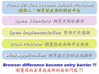 Trend #2: Web become default Platform!
      趨勢二：網頁變成預設開發平台

     Open Standard 網頁是開放標準

  Open Implementation 實作不受壟斷

   Cross Platform 瀏覽器成為跨平台載具

 Web Application 網頁程式設計成為顯學

Browser difference become entry barrier ?!
     瀏覽器的差異造成新的技術門檻 ?!
 