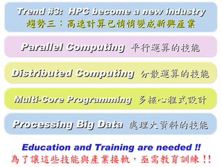Trend #3: HPC become a new industry
  趨勢三：高速計算已悄悄變成新興產業

 Parallel Computing 平行運算的技能

Distributed Computing 分散運算的技能

Multi-Core Programming 多核心程式設計

Processing Big Data 處理大資料的技能

 Education and Training are needed !!
為了讓這些技能與產業接軌，亟需教育訓練 !!
 