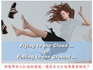 Flying to the Cloud ...
                            or
                Falling to the Ground ...
Source: http://media.photobucket.com/image/falling%20ground/preeto_f10/falling.jpg

該使用別人打造的雲端，還是自己打造專屬雲端呢 ?
 