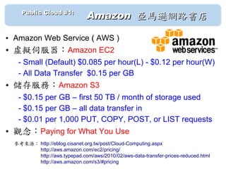 　　 Public Cloud #1: 　
                              Amazon 亞馬遜網路書店

• Amazon Web Service ( AWS )
• 虛擬伺服器：Amazon EC2
   - Small (Default) $0.085 per hour(L) - $0.12 per hour(W)
   - All Data Transfer $0.15 per GB
• 儲存服務：Amazon S3
   - $0.15 per GB – first 50 TB / month of storage used
   - $0.15 per GB – all data transfer in
   - $0.01 per 1,000 PUT, COPY, POST, or LIST requests
• 觀念：Paying for What You Use
  參考來源： http://eblog.cisanet.org.tw/post/Cloud-Computing.aspx
  　　　　　 http://aws.amazon.com/ec2/pricing/
  　　　　　 http://aws.typepad.com/aws/2010/02/aws-data-transfer-prices-reduced.html
  　　　　　 http://aws.amazon.com/s3/#pricing
 