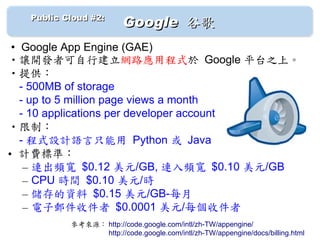 　　 Public Cloud #2: 　
                         Google 谷歌
 • Google App Engine (GAE)
•讓開發者可自行建立網路應用程式於 Google 平台之上。
•提供：
　- 500MB of storage
　- up to 5 million page views a month
　- 10 applications per developer account
•限制：
　- 程式設計語言只能用 Python 或 Java
• 計費標準：
   – 連出頻寬 $0.12 美元/GB, 連入頻寬 $0.10 美元/GB
   – CPU 時間 $0.10 美元/時
   – 儲存的資料 $0.15 美元/GB-每月
   – 電子郵件收件者 $0.0001 美元/每個收件者
           參考來源： http://code.google.com/intl/zh-TW/appengine/
           　　　　　 http://code.google.com/intl/zh-TW/appengine/docs/billing.html
 