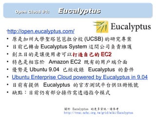 　　 Open Cloud #1: 　   Eucalyptus

http://open.eucalyptus.com/
•


• 原是加州大學聖塔芭芭拉分校 (UCSB) 的研究專案
• 目前已轉由 Eucalyptus System 這間公司負責維護
• 創立目的是讓使用者可以打造自己的 EC2
• 特色是相容於 Amazon EC2 既有的用戶端介面
• 優勢是 Ubuntu 9.04 已經收錄 Eucalyptus 的套件
• Ubuntu Enterprise Cloud powered by Eucalyptus in 9.04
• 目前有提供 Eucalyptus 的官方測試平台供註冊帳號
• 缺點：目前仍有部分操作需透過指令模式

                       關於 Eucalyptus 的更多資訊，請參考
                       http://trac.nchc.org.tw/grid/wiki/Eucalyptus
 
