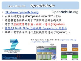 　　 Open Cloud #2: 　   OpenNebula
•   http://www.opennebula.org
•   由歐洲研究學會 (European Union FP7 ) 贊助
•   將實體叢集轉換成具管理彈性的虛擬基礎設備
•   可管理虛擬叢集的狀態、排程、遷徙 (migration)
•   優勢是Ubuntu 9.04 已經收錄 OpenNebula 的套件
•   缺點：需下指令來進行虛擬機器的遷徙 (migration) 。

                      關於 OpenNebula 的更多資訊，請參考 http://trac.nchc.org
                      .tw/grid/wiki/OpenNEbula
 