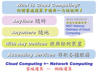 What is Cloud Computing?
    何謂雲端運算 ? 請用一句話說明 !
                         More definition?
  Anytime   隨時           其他定義請參考：
                         NIST Notional
                         Definition of Cloud
  Anywhere   隨地          Computing


With Any Devices   使用任何裝置

Accessing Services   存取各種服務
Cloud Computing =~ Network Computing
        雲端運算 =~ 網路運算
 