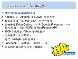 　　 Open Cloud #3: 　   Hadoop

•   http://hadoop.apache.org
•   Hadoop 是 Apache Top Level 開發專案
•   目前主要由 Yahoo! 資助、開發與運用
•   創始者是 Doug Cutting ，參考 Google Filesystem ，以
    Java 開發，提供 HDFS 與 MapReduce API 。
•   2006 年使用在 Yahoo 內部服務中
•   已佈署於上千個節點。
•   處理 Petabyte 等級資料量。
•   Facebook 、 Last.fm 、 Joost … 等
•   著名網路服務均有採用 Hadoop 。
 