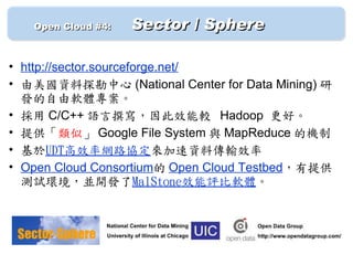 　　 Open Cloud #4: 　   Sector / Sphere

• http://sector.sourceforge.net/
• 由美國資料探勘中心 (National Center for Data Mining) 研
  發的自由軟體專案。
• 採用 C/C++ 語言撰寫，因此效能較 Hadoop 更好。
• 提供「類似」 Google File System 與 MapReduce 的機制
• 基於UDT高效率網路協定來加速資料傳輸效率
• Open Cloud Consortium的 Open Cloud Testbed，有提供
  測試環境，並開發了MalStone效能評比軟體。
 