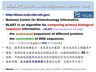 BLAST (Basic Local Alignment Search Tool)
• http://blast.ncbi.nlm.nih.gov/
• National Center for Biotechnology Information
• BLAST is an algorithm for comparing primary biological
  sequence information. ( BLAST 用來比對生物序列的主要結構 )
     – the amino-acid sequences of different proteins
     – the nucleotides of DNA sequences
       ( 例如：不同蛋白質的氨基酸序列 DNA 序列的核甘酸 )
                  氨基酸

• 用途：搜尋其他物種 ( 如：老鼠 ) 未知基因，是否也存在人類基因中
• 優點：使用啟發式搜索來找出相關的序列，比動態規劃快上 50 倍。
• 缺點：不能夠保證搜尋到的序列和所要找的序列之間的相關性。
• 技術問題：巨大的序列資料庫需要進行比對，怎樣計算才快？
       巨大的序列資料庫

•   Source: http://zh.wikipedia.org/w/index.php?title=BLAST_(生物資訊學)&variant=zh-tw
 