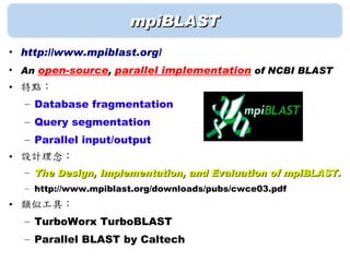 mpiBLAST
• http://www.mpiblast.org/
• An open-source, parallel implementation of NCBI BLAST
• 特點：
  – Database fragmentation
  – Query segmentation
  – Parallel input/output
• 設計理念：
  – The Design, Implementation, and Evaluation of mpiBLAST.
  – http://www.mpiblast.org/downloads/pubs/cwce03.pdf
• 類似工具：
  – TurboWorx TurboBLAST
  – Parallel BLAST by Caltech
 