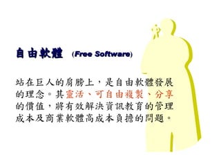 Stand On the Shoulder of Giants



自由軟體   (Free Software)



站在巨人的肩膀上，是自由軟體發展
的理念。其靈活、可自由複製、分享
的價值，將有效解決資訊教育的管理
成本及商業軟體高成本負擔的問題。
 