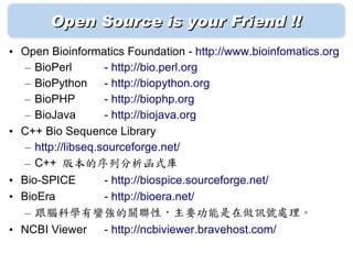 Open Source is your Friend !!
• Open Bioinformatics Foundation - http://www.bioinfomatics.org
  – BioPerl        - http://bio.perl.org
  – BioPython - http://biopython.org
  – BioPHP         - http://biophp.org
  – BioJava        - http://biojava.org
• C++ Bio Sequence Library
  – http://libseq.sourceforge.net/
  – C++ 版本的序列分析函式庫
• Bio-SPICE   - http://biospice.sourceforge.net/
• BioEra      - http://bioera.net/
   – 跟腦科學有蠻強的關聯性，主要功能是在做訊號處理。
• NCBI Viewer - http://ncbiviewer.bravehost.com/
 