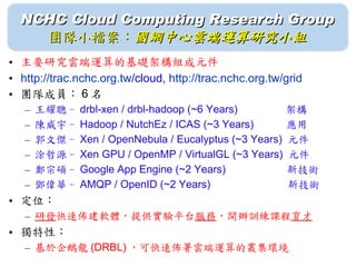 NCHC Cloud Computing Research Group
    團隊小檔案：國網中心雲端運算研究小組
• 主要研究雲端運算的基礎架構組成元件
• http://trac.nchc.org.tw/cloud, http://trac.nchc.org.tw/grid
• 團隊成員： 6 名
   –   王耀聰– drbl-xen / drbl-hadoop (~6 Years) 　　　　架構
   –   陳威宇– Hadoop / NutchEz / ICAS (~3 Years) 　　應用
   –   郭文傑– Xen / OpenNebula / Eucalyptus (~3 Years) 元件
   –   涂哲源– Xen GPU / OpenMP / VirtualGL (~3 Years) 元件
   –   鄭宗碩– Google App Engine (~2 Years) 　　　　　 新技術
   –   鄧偉華– AMQP / OpenID (~2 Years) 　　　　　　　新技術
• 定位：
   – 研發快速佈建軟體，提供實驗平台服務，開辦訓練課程育才
• 獨特性：
   – 基於企鵝龍 (DRBL) ，可快速佈署雲端運算的叢集環境
 
