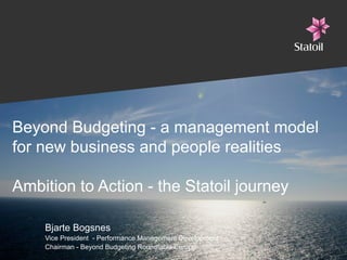 Beyond Budgeting - a management model
for new business and people realities
Ambition to Action - the Statoil journey
Bjarte Bogsnes
Vice President - Performance Management Development
Chairman - Beyond Budgeting Roundtable Europe

 
