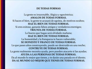 DE TODAS FORMASLa gente es irrazonable, ilógica y egocéntrica;AMALOS DE TODAS FORMAS.Si haces el bien, la gente te acusará de egoísta, de motivos ocultos;HAZ EL BIEN DE TODAS FORMAS.Si eres exitoso, ganarás falsos amigos y verdaderos enemigos;TRIUNFA DE TODAS FORMAS.Lo bueno que hagas será olvidado mañana;HAZ EL BIEN DE TODAS FORMAS.La honestidad y la franqueza te hacen vulnerable;SE HONESTO Y FRANCO DE TODAS FORMAS.Lo que pases años construyendo, puede ser destruido en una noche;CONTRUYE DE TODAS FORMAS.La gente realmente necesita ayuda, pero pueden atacarte si las ayudas;AYUDA A LAS PERSONAS DE TODAS FORMAS.Da al mundo lo mejor que tienes, y te darán una patada en el diente;DA AL MUNDO LO MEJOR QUE TIENES DE TODAS FORMAS.