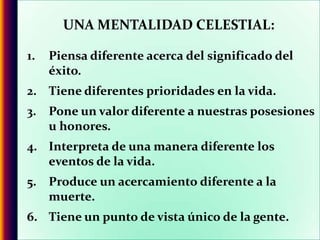 UNA MENTALIDAD CELESTIAL:Piensa diferente acerca del significado del éxito.Tiene diferentes prioridades en la vida.Pone un valor diferente a nuestras posesiones u honores.Interpreta de una manera diferente los eventos de la vida.Produce un acercamiento diferente a la muerte.Tiene un punto de vista único de la gente.