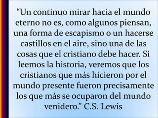 “Un continuo mirar hacia el mundo eterno no es, como algunos piensan, una forma de escapismo o un hacerse castillos en el aire, sino una de las cosas que el cristiano debe hacer. Si leemos la historia, veremos que los cristianos que más hicieron por el mundo presente fueron precisamente los que más se ocuparon del mundo venidero.” C.S. Lewis
