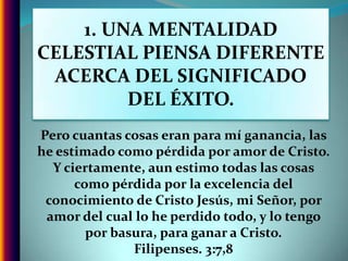 1. UNA MENTALIDAD CELESTIAL PIENSA DIFERENTE ACERCA DEL SIGNIFICADO DEL ÉXITO.Pero cuantas cosas eran para mí ganancia, las he estimado como pérdida por amor de Cristo. Y ciertamente, aun estimo todas las cosas como pérdida por la excelencia del conocimiento de Cristo Jesús, mi Señor, por amor del cual lo he perdido todo, y lo tengo por basura, para ganar a Cristo. Filipenses. 3:7,8