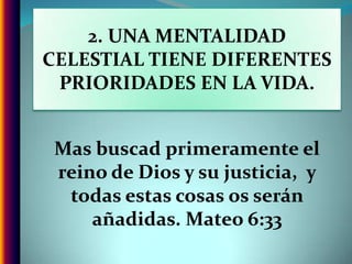 2. UNA MENTALIDAD CELESTIAL TIENE DIFERENTES PRIORIDADES EN LA VIDA.Mas buscad primeramente el reino de Dios y su justicia,  y todas estas cosas os serán añadidas. Mateo 6:33