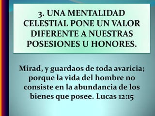 3. UNA MENTALIDAD CELESTIAL PONE UN VALOR DIFERENTE A NUESTRAS POSESIONES U HONORES.Mirad, y guardaos de toda avaricia;  porque la vida del hombre no consiste en la abundancia de los bienes que posee. Lucas 12:15