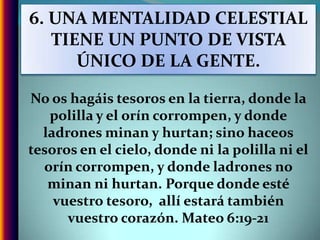 6. UNA MENTALIDAD CELESTIAL TIENE UN PUNTO DE VISTA ÚNICO DE LA GENTE.No os hagáis tesoros en la tierra, donde la polilla y el orín corrompen, y donde ladrones minan y hurtan; sino haceos tesoros en el cielo, donde ni la polilla ni el orín corrompen, y donde ladrones no minan ni hurtan. Porque donde esté vuestro tesoro,  allí estará también vuestro corazón. Mateo 6:19-21
