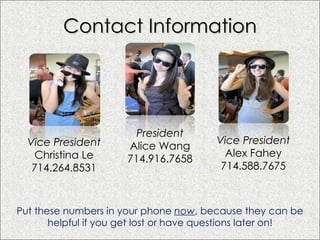 Contact Information Put these numbers in your phone  now , because they can be helpful if you get lost or have questions later on! Vice President Christina Le 714.264.8531 President Alice Wang 714.916.7658 Vice President Alex Fahey 714.588.7675 