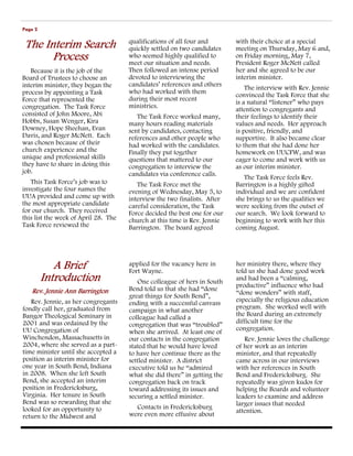 Page 2

                                      qualifications of all four and       with their choice at a special
 The Interim Search                   quickly settled on two candidates    meeting on Thursday, May 6 and,
       Process                        who seemed highly qualified to
                                      meet our situation and needs.
                                                                           on Friday morning, May 7,
                                                                           President Roger McNett called
   Because it is the job of the       Then followed an intense period      her and she agreed to be our
Board of Trustees to choose an        devoted to interviewing the          interim minister.
interim minister, they began the      candidates’ references and others
                                                                               The interview with Rev. Jennie
process by appointing a Task          who had worked with them
                                                                           convinced the Task Force that she
Force that represented the            during their most recent
                                                                           is a natural “listener” who pays
congregation. The Task Force          ministries.
                                                                           attention to congregants and
consisted of John Moore, Abi             The Task Force worked many,       their feelings to identify their
Hobbs, Susan Wenger, Kira             many hours reading materials         values and needs. Her approach
Downey, Hope Sheehan, Evan            sent by candidates, contacting       is positive, friendly, and
Davis, and Roger McNett. Each         references and other people who      supportive. It also became clear
was chosen because of their           had worked with the candidates.      to them that she had done her
church experience and the             Finally they put together            homework on UUCFW, and was
unique and professional skills        questions that mattered to our       eager to come and work with us
they have to share in doing this      congregation to interview the        as our interim minister.
job.                                  candidates via conference calls.
                                                                              The Task Force feels Rev.
   This Task Force’s job was to          The Task Force met the            Barrington is a highly gifted
investigate the four names the        evening of Wednesday, May 5, to      individual and we are confident
UUA provided and come up with         interview the two finalists. After   she brings to us the qualities we
the most appropriate candidate        careful consideration, the Task      were seeking from the outset of
for our church. They received         Force decided the best one for our   our search. We look forward to
this list the week of April 28. The   church at this time is Rev. Jennie   beginning to work with her this
Task Force reviewed the               Barrington. The board agreed         coming August.




            A Brief                   applied for the vacancy here in
                                      Fort Wayne.
                                                                           her ministry there, where they
                                                                           told us she had done good work
         Introduction                    One colleague of hers in South
                                                                           and had been a “calming,
                                                                           productive” influence who had
   Rev. Jennie Ann Barrington         Bend told us that she had “done
                                                                           “done wonders” with staff,
                                      great things for South Bend”,
   Rev. Jennie, as her congregants    ending with a successful canvass     especially the religious education
fondly call her, graduated from                                            program. She worked well with
                                      campaign in what another
Bangor Theological Seminary in                                             the Board during an extremely
                                      colleague had called a
2001 and was ordained by the                                               difficult time for the
                                      congregation that was “troubled”
UU Congregation of                                                         congregation.
                                      when she arrived. At least one of
Winchendon, Massachusetts in          our contacts in the congregation        Rev. Jennie loves the challenge
2004, where she served as a part-     stated that he would have loved      of her work as an interim
time minister until she accepted a    to have her continue there as the    minister, and that repeatedly
position as interim minister for      settled minister. A district         came across in our interviews
one year in South Bend, Indiana       executive told us he “admired        with her references in South
in 2008. When she left South          what she did there” in getting the   Bend and Fredericksburg. She
Bend, she accepted an interim         congregation back on track           repeatedly was given kudos for
position in Fredericksburg,           toward addressing its issues and     helping the Boards and volunteer
Virginia. Her tenure in South         securing a settled minister.         leaders to examine and address
Bend was so rewarding that she                                             larger issues that needed
looked for an opportunity to            Contacts in Fredericksburg
                                                                           attention.
return to the Midwest and             were even more effusive about
 