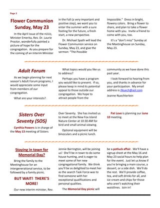 Page 3

                                     in the Fall (a very important and    Impossible.” Dress in bright,
Flower Communion                     positive step), we want you to       flowery colors. Bring a flower to
  Sunday, May 23                     enter the summer with a sure         share, and plan to take a flower
                                     footing for the future, a fresh      home with you. Invite a friend to
   In the April issue of the nUUz,   start, a new perspective.            come with you, too.
Minister Emerita, Rev. Dr. Laurie
Proctor, wonderfully painted a          Dr. Michael Spath will lead the      It’s a “don’t miss” Sunday at
picture of hope for the              Flower Communion service on          the Meetinghouse on Sunday,
congregation. As you prepare for     Sunday, May 23, and give the         May 23.
the coming of an Interim Minister    sermon: “The Possible




                                        What topics would you like us     community as we have done this
         Adult Forum                 to address?                          past year.
   As we begin planning for next        Perhaps you have a program          I look forward to hearing from
season’s Adult Forum programs, I     you would like to present. If so,    you, and thanks in advance for
would appreciate some input          please keep in mind its potential    your participation. My email
from members of our                  appeal to those outside our          address is JNuech@aol.com
congregation.                        congregation. We hope to
                                                                          Jeanne Nuechterlein
   What are your interests?          attract people from the



                                     Over Seventy. She has invited us        Pat Love is planning our June
      Sisters Over                   to meet at the New Fox Island        10 meeting.
     Seventy (SOS)                   Nature Center at 10:30 AM for
                                     bird and small animal viewing.
   Cynthia Powers is in charge of
the May 13 meeting of Sisters           Optional equipment will be
                                     binoculars and a picnic lunch.




    Staying in town for              Jennie Barrington, will be joining   be a potluck affair. We’ll have a
                                     us! She’ll be in town to do some     signup sheet at the May 16 and
      Memorial Day?                  house hunting, and is eager to       May 23 social hours to help plan
    Bring the family to the          meet some of her new                 for the event. Just let us know if
Meetinghouse for an                  congregational family. We think      you’re bringing a main course, a
intergenerational service, to be     you’ll be as delighted to meet her   dessert, or a side dish. We’ll do
followed by a family picnic.         as the search Task Force was to      the rest. We’ll provide coffee,
                                     find someone with her                tea, and soft drinks for all, and
   BUT WAIT! THERE’S                 exceptional qualifications and       ice cream and chips for those
        MORE!                        personal qualities.                  who aren’t watching their
                                                                          waistlines. Join in!
   Our new interim minister, Rev.      The Memorial Day picnic will
 