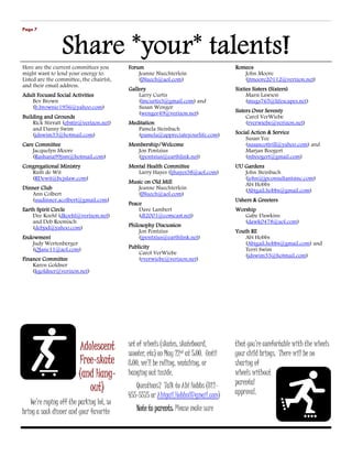 Page 7




Here are the current committees you       Forum                                      Romeos
might want to lend your energy to.            Jeanne Nuechterlein                       John Moore
Listed are the committee, the chair(s),       (JNuech@aol.com)                          (jtmoore20112@verizon.net)
and their email address.
                                          Gallery                                    Sixties Sisters (Sixters)
Adult Focused Social Activities               Larry Curtis                                Marsi Lawson
   Bev Brown                                  (lmcurtis3@gmail.com) and                   (mugs765@lifescapes.net)
   (b.brownie1956@yahoo.com)                  Susan Wenger
                                              (wenger49@verizon.net)                 Sisters Over Seventy
Building and Grounds                                                                      Carol VerWiebe
    Rick Stirratt (ebstir@verizon.net)    Meditation                                      (rverwiebe@verizon.net)
    and Danny Swim                           Pamela Steinbach
    (jdswim33@hotmail.com)                   (pamela@appreciateyourlife.com)         Social Action & Service
                                                                                         Susan Yee
Care Committee                            Membership/Welcome                             (susancottrill@yahoo.com) and
    Jacquelyn Moore                          Jon Pontzius                                Marjan Boogert
    (Rashana99jsm@hotmail.com)               (jpontzius@earthlink.net)                   (mboogert@gmail.com)
Congregational Ministry                   Mental Health Committee                    UU Gardens
   Ruth de Wit                               Larry Hayes (ljhayes38@aol.com)            John Steinbach
   (RDewit@bcjslaw.com)                                                                 (john@jpconsultantsinc.com)
                                          Music on Old Mill                             Abi Hobbs
Dinner Club                                  Jeanne Nuechterlein                        (Abigail.hobbs@gmail.com)
   Ann Colbert                               (JNuech@aol.com)
   (uudinner.acolbert@gmail.com)                                                     Ushers & Greeters
                                          Peace
Earth Spirit Circle                           Dave Lambert                           Worship
    Dee Koehl (dkoehl@verizon.net)            (dl2001@comcast.net)                      Gabe Dawkins
    and Deb Roemisch                                                                    (dawk0478@aol.com)
    (debjsd@yahoo.com)                    Philosophy Discussion
                                              Jon Pontzius                           Youth RE
Endowment                                     (jpontzius@earthlink.net)                  Abi Hobbs
    Judy Wertenberger                                                                    (Abigail.hobbs@gmail.com) and
    (QJane11@aol.com)                     Publicity                                      Terri Swim
                                              Carol VerWiebe                             (jdswim33@hotmail.com)
Finance Committee                             (rverwiebe@verizon.net)
    Karen Goldner
    (kgoldner@verizon.net)




                        Adolescent        set of wheels (skates, skateboard,         that you’re comfortable with the wheels
                                          scooter, etc) on May 22nd at 5:00. Until   your child brings. There will be no
                        Free-
                        Free-skate        8:00, we’ll be rolling, watching, or       sharing of
                             Hang-
                        (and Hang-        hanging out inside.                        wheels without
                                             Questions? Talk to Abi Hobbs (812-      parental
                           out)                                                      approval.
                                          455-5575 or Abigail.Hobbs@gmail.com)
   We’re roping off the parking lot, so
bring a sack dinner and your favorite        Note to parents Please make sure
                                                     parents:
 