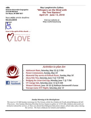 nUUz                                            May Langhinrichs Gallery
Unitarian Universalist Congregation         “Whispers on the Wind with
5310 Old Mill Road
Fort Wayne, IN 46807-3017                       the Two Sipsters”
                                              April 24 - June 13, 2010
Next nUUz article deadline:
05/23/2010                                          Visit our website at:
                                                   http://uufortwayne.org




Love is the spirit of this church …




                                                   Activities to plan for:
                           •   Adolescent Skate, Saturday, May 22 @ 5 PM
                           •   Flower Communion, Sunday, May 23
                           •   Memorial Day service & Potluck Picnic, Sunday, May 30
                           •   Alicia Pyle Trio, Saturday, June 5 @ 7:30 PM
                           •   Bridging the Great God Gap, Monday, June 7 @ 7 PM
                           •   UU Garage Sale, Saturday, June 12 @ 8 AM
                           •                           18-
                               Women’s Retreat, June 18-20 @ Kathryn Farnsworth’s house
                           •   TinCaps Game (UU Night), Saturday, July 10




                                      Sunday Morning at the Meetinghouse
  We meet at 10 AM Sunday mornings for The Forum, while the Children & Youth attend Religious & Self-
  Discovery. Our Sunday Morning Worship Service begins to gather at 10:55 AM; children and youth are
 invited to attend the service, or they can attend their Religious Education classes, which takes place during
                            the service. We have childcare for infants and toddlers.
 
