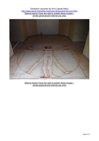 Exhibition Leonardo da Vinci (Jesolo Italia)
http://www.jesolo.it/eng/the-machines-of-leonardo-da-vinci.html
    (Skema doesn’t have the right to publish these images –
             strictly personal and internal use only)




   (Skema doesn’t have the right to publish these images –
           strictly personal and internal use only)




                                                                  Page 6 of 7
 