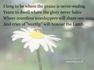 I long to be where the praise is never-ending
Yearn to dwell where the glory never fades
Where countless worshippers will share one song
And cries of "worthy" will honour the Lamb
 