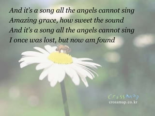 And it’s a song all the angels cannot sing
Amazing grace, how sweet the sound
And it’s a song all the angels cannot sing
I once was lost, but now am found
 