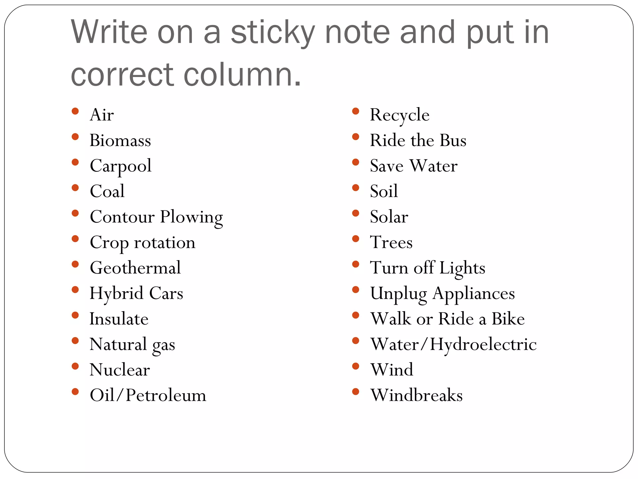Write on a sticky note and put in correct column. Air Biomass Carpool Coal Contour Plowing Crop rotation Geothermal Hybrid Cars Insulate Natural gas Nuclear Oil/Petroleum Recycle Ride the Bus Save Water Soil Solar Trees Turn off Lights Unplug Appliances Walk or Ride a Bike Water/Hydroelectric Wind Windbreaks