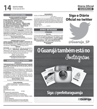 advocacia geral
DIVISÃO DE INQUÉRITO E PROCESSO
ADMINISTRATIVO DISCIPLINAR
Processo Administrativo Disciplinar nº. 24.950/137739/2012.
Dr. Fábio Moya Diez - OAB/SP 213.889;
Dr. José Eduardo Senem – OAB/SP 64.789;
Dra. Cláudia Maria Aparecida Castro – OAB/SP 216.885
Dra. Maria Lucia de Aparecida Robalo – OAB/SP 65.741
Dra. Kátia dos Santos Cavalcante – OAB/SP 325.879
Processado: L. A. F. P. - prontuário 10.945
De ordem da Presidente da Comissão de Processo Administrati-
vo Disciplinar, nomeado pela Portaria AGM nº. 520/2012, ficam
os advogados acima indicados, INTIMADOS, para sessão de oi-
tiva da testemunha da Administração, 	que será realizada no dia
24/05/2013, às 14:00 horas, na Divisão de Inquérito e Processo
Administrativo Disciplinar – AGM PGM 2.1, sito na Rua Azuil Lou-
reiro, 691, 3º andar, Santa Rosa, Guarujá-SP.
Flávia Augusta Vieira Galvão
Presidente da Comissão de Processo Administrativo Disciplinar
PORTARIA AGM Nº 202/2013
ANDRÉ FIGUEIRAS NOSCHESE GUERATO, ADVOGADO GE-
RAL DO MUNICÍPIO, usando de suas atribuições legais, nos ter-
mos da Lei Complementar nº 135/2012, de 05 de Abril de 2012,
e do Decreto nº 10.312/2013, de 15 de março de 2013.
RESOLVE:
INSTAURAR, nos termos do art. 549 da Lei Complemen-
tar nº 135/2012, SINDICÂNCIA INVESTIGATÓRIA sob nº
7980/942/2013, para apurar os fatos descritos na representação
encaminhada pelo Advogado Geral do Município, com funda-
mentos e razões que fazem parte integrante deste ato. 	
Registre-se e dê-se ciência.
Guarujá, 18 de Abril de 2013.
André Figueiras Noschese Guerato
Advogado Geral do Município
planejamento e gestão
COMUNICADO
Cadastramento para a 5ª Conferência Municipal de Guarujá
A 5ª Conferência Municipal de Guarujá com tema: “Reforma
Urbana Já!” acontecerá nos dias 24 e 25 de maio de 2013 em
local a ser determinado.
As inscrições para participar da eleição para o Conselho Munici-
pal de Desenvolvimento Urbano e Habitacional – CMDUH e para
ser delegado à 5ª Conferência deverão ser realizadas de 13 a 17
de maio de 2013, com a documentação em anexo.
O cadastramento deverá ser entregue, juntamente com a do-
cumentação, no 2º andar, do Paço Raphael Vitiello, situado na
Avenida Santos Dummont, nº. 640, Vila Santo Antônio, Guarujá,
aos cuidados da Senhora Margarete Oliveiros.
Antonio Claudio L. Torres
Secretário Municipal de Planejamento e Gestão
FICHA CADASTRAL
CONSELHO MUNICIPAL DE DESENVOLVIMENTO
URBANO E HABITACIONAL – MUNICÍPIO DE GUARUJÁ
ENTIDADE:
ENDEREÇO:
TELEFONE:
REPRESENTANTE: NOME:
RG.: 				 CPF/MF: 	
DOCUMENTAÇÃO APRESENTADA:
( ) OFÍCIO DE REPRESENTAÇÃO DA ENTIDADE;
( ) RELATÓRIO DAS ATIVIDADES DO ÚLTIMO BIÊNIO;
( ) COMPROVAÇÃO DE ATUAÇÃO NA CIDADE, MÍNIMO 2 ANOS;
( ) ESTATUTO;
( ) ATA DE FUNDAÇÃO;
( ) ATA DE ELEIÇÃO E/OU POSSE DA ATUAL DIRETORIA;
( ) OFÍCIO COM REQUERIMENTO DE CADASTRAMENTO.
REQUERIMENTO
A Exma. Srª Prefeita Municipal de Guarujá
______________________________, com sede à ___________
____________________________, neste ato representada por
seu presidente, vem mui respeitosamente à V. Sª requerer auto-
rização para cadastramento de sua entidade para integrar e par-
ticipar das eleições do Conselho Municipal de Desenvolvimento
Urbano e Habitacional, para que produza seus efeitos jurídicos.
Termos em que,
Pede deferimento.
Guarujá,__ de___________ de 2013
____________________________________________
câmara
Atos oficiais
E D I T A L
A Câmara Municipal de Guarujá convida a população em geral
para participar de Audiência Pública que este Legislativo reali-
zará nos dias 13.5.2013 (segunda-feira) e 15.5.2013 (quarta-
feira) – ás 15 horas – no Plenário desta Casa sobre a Lei de Dire-
trizes Orçamentárias – LDO – para o Exercício de 2014.
Câmara Municipal de Guarujá, em 09 de maio de 2013.
Marcelo Squassoni
Presidente
Siga o Diário
Oficial no twitter
@Guaruja_SP
sexta-feira
10 de maio de 2013
14 GUARUJÁ
Diário Oficial
 