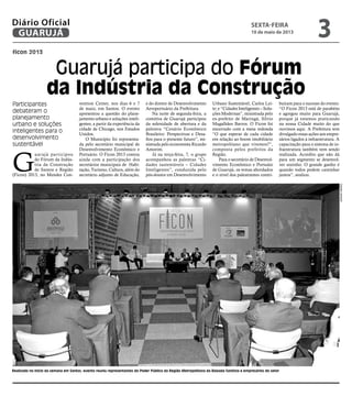 ficon 2013
Guarujá participa do Fórum
da Indústria da Construção
Participantes
debateram o
planejamento
urbano e soluções
inteligentes para o
desenvolvimento
sustentável
Realizado no inicio da semana em Santos, evento reuniu representantes do Poder Público da Região Metropolitana da Baixada Santista e empresários do setor
G
uarujá participou
do Fórum da Indús-
tria da Construção
de Santos e Região
(Ficon) 2013, no Mendes Con-
vention Center, nos dias 6 e 7
de maio, em Santos. O evento
apresentou a questão do plane-
jamento urbano e soluções inteli-
gentes, a partir da experiência da
cidade de Chicago, nos Estados
Unidos.
O Município foi representa-
da pelo secretário municipal de
Desenvolvimento Econômico e
Portuário. O Ficon 2013 contou
ainda com a participação dos
secretários municipais de Habi-
tação, Turismo, Cultura, além do
secretário adjunto de Educação,
e do diretor de Desenvolvimento
Aeroportuário da Prefeitura.
Na noite de segunda-feira, a
comitiva de Guarujá participou
da solenidade de abertura e da
palestra “Cenário Econômico
Brasileiro: Perspectivas e Desa-
fios para o presente futuro”, mi-
nistrada pelo economista Ricardo
Amorim.
Já na terça-feira, 7, o grupo
acompanhou as palestras “Ci-
dades sustentáveis – Cidades
Inteligentes”, conduzida pelo
pós-doutor em Desenvolvimento
Urbano Sustentável, Carlos Lei-
te; e “Cidades Inteligentes – Solu-
ções Modernas”, ministrada pelo
ex-prefeito de Maringá, Sílvio
Magalhães Barros. O Ficon foi
encerrado com a mesa redonda
“O que esperar de cada cidade
em relação ao boom imobiliário
metropolitano que vivemos?”,
composta pelos prefeitos da
Região.
Para o secretário de Desenvol-
vimento Econômico e Portuáio
de Guarujá, os temas abordados
e o nível dos palestrantes contri-
buíram para o sucesso do evento.
“O Ficon 2013 está de parabéns
e agregou muito para Guarujá,
porque já estamos praticando
na nossa Cidade muito do que
ouvimos aqui. A Prefeitura tem
divulgado essas ações aos empre-
sários ligados à infraestrutura. A
capacitação para o sistema de in-
fraestrutura também vem sendo
realizada. Acredito que não dá
para um segmento se desenvol-
ver sozinho. O grande ganho é
quando todos podem caminhar
juntos”, avaliou.
CamilaJerosch
sexta-feira
10 de maio de 2013
3GUARUJÁ
Diário Oficial
 