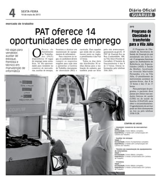mercado de trabalho
PAT oferece 14
oportunidades de emprego
Há vagas para
vendedor,
auxiliar de
estoque,
frentista e
técnico em
manutenção de
informática
O
P o s t o d e
Atendimento
ao Trabalha-
dor (PAT)
disponibiliza 14 vagas
de emprego nesta sexta-
feira, 10. Há oportuni-
dades para vendedor no
comércio de mercado-
rias, auxiliar de estoque,
frentista e técnico em
manutenção de equipa-
mentos de informática.
Para concorrer às va-
gas, os candidatos devem
cumprir os requisitos
exigidos para cada área
e apresentar a Carteira
de Trabalho, documento
de identidade (RG) e
currículo. Para aqueles
que ainda não se cadas-
traram junto ao órgão,
o atendimento é das 9 às
12 horas.
Todos os dias úteis
são distribuídas 30 se-
nhas diárias para a rea-
lização do cadastro, que
também pode ser feito
pelo site www.empre-
gasaopaulo.sp.gov.br. O
PAT de Guarujá fica na
Rua Cunhambebe, 500,
na Vila Alice (Vicente de
Carvalho). O horário de
funcionamento é das 9
às 17 horas. Outras in-
formações pelo telefone
3341-3431.
O Programa de Obe-
sidade da Secretaria de
Saúde de Guarujá já está
atendendo em novo lo-
cal. O programa funciona
agora no Ambulatório de
Referência em Especia-
lidades (ARE) e Saúde
da Mulher, localizado
na Avenida Marivaldo
Fernandes, s/n, na Vila
Júlia. O atendimento da
nutricionista acontece às
quintas-feiras, das 8 às
12 horas e das 13 às 17
horas.
Para participar do pro-
grama, o paciente deve
passar por clínico nas uni-
dades básicas de saúde
(UBS) ou de saúde da
família (USAFAS) para
obter o encaminhamento.
O agendamento do serviço
pode ser feito diretamente
no Are ou pelo telefone
3358-5128.
Programa de
Obesidade é
transferido
para a Vila Júlia
are
Confira as VAGAS:
• Vendedor (comércio de mercadorias)
Vagas: 10
Escolaridade: Ensino Médio completo
Experiência: 6 meses sem comprovação em
Carteira de Trabalho
• Auxiliar de estoque
Vagas: 2
Escolaridade: Ensino Fundamental completo
Experiência: 6 meses sem comprovação em
Carteira de Trabalho
• Técnico em manutenção de equipamentos
de informática
Vagas: 1
Escolaridade: Ensino Médio completo
Experiência: 6 meses comprovados em Carteira
de Trabalho
• Frentista
Vagas: 1
Escolaridade: Ensino Médio completo
Experiência: 6 meses comprovados em Carteira
de Trabalho
Reprodução
sexta-feira
10 de maio de 2013
4 GUARUJÁ
Diário Oficial
 