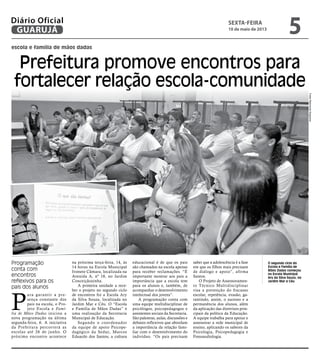 escola e família de mãos dadas
Prefeitura promove encontros para
fortalecer relação escola-comunidade
Programação
conta com
encontros
reflexivos para os
pais dos alunos
O segundo ciclo do
Escola e Familia de
Mãos Dadas começou
na Escola Municipal
Ary da Silva Souza, no
Jardim Mar e Céu
P
ara garantir a pre-
sença constante dos
pais na escola, o Pro-
jeto Escola e Famí-
lia de Mãos Dadas iniciou a
nova programação na última
segunda-feira, 6. A iniciativa
da Prefeitura percorrerá as
escolas até 26 de junho. O
próximo encontro acontece
na próxima terça-feira, 14, às
14 horas na Escola Municipal
Ivonete Câmara, localizada na
Avenida A, nº 18, no Jardim
Conceiçãozinha.
A primeira unidade a rece-
ber o projeto no segundo ciclo
de encontros foi a Escola Ary
da Silva Souza, localizada no
Jardim Mar e Céu. O “Escola
e Família de Mãos Dadas” é
uma realização da Secretaria
Municipal de Educação.
Segundo o coordenador
da equipe de apoio Psicope-
dagógico da Seduc, Marcos
Eduardo dos Santos, a cultura
educacional é de que os pais
são chamados na escola apenas
para receber reclamações. “É
importante mostrar aos pais a
importância que a escola tem
para os alunos e, também, de
acompanhar o desenvolvimento
intelectual dos jovens”.
A programação conta com
uma equipe multidisciplinar de
psicólogos, psicopedagogos e
assistentes sociais da Secretaria.
São palestras, aulas, discussões e
debates reflexivos que abordam
a importância da relação fami-
liar com o desenvolvimento do
indivíduo. “Os pais precisam
saber que a adolescência é a fase
em que os filhos mais precisam
de diálogo e apoio”, afirma
Santos.
O Projeto de Assessoramen-
to Técnico Multidisciplinar
visa a prevenção do fracasso
escolar, repetência, evasão, ga-
rantindo, assim, o sucesso e a
permanência dos alunos, além
da aplicação das diretrizes prin-
cipais da política da Educação.
A equipe trabalha para apoiar e
assessorar a rede municipal de
ensino, aplicando os saberes da
Psicologia, Psicopedagogia e
Fonoaudiologia.
FotosRaimundoNogueira
sexta-feira
10 de maio de 2013
5GUARUJÁ
Diário Oficial
 