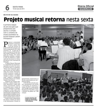 dó-ré-mi na escola
Projeto musical retorna nesta sexta
A primeira edição
do ano da ação que
proporciona aos
alunos o contato
com o universo da
música acontece na
Escola Estadual Jardim
Primavera II
O projeto beneficiou 800
crianças no ano passado;
a meta para 2013 é atingir
1.200 estudantes
P
ropiciar à comunidade
estudantil momentos
de lazer e cultura. Este
é um dos intuitos do
projeto Dó-Ré-Mi na Escola, que
inicia a temporada de 2013, nesta
sexta-feira, 10. A partir das 16
horas, os alunos da Escola Esta-
dual Jardim Primavera II (Ala-
meda das Violetas, 374, Jardim
Primavera) receberão o projeto.
A ação da Prefeitura é viabili-
zada pela Secretaria de Cultura
em parceria com a Secretaria de
Educação.
A Banda Musical Municipal
é a responsável por promover e
apresentar um pouco do univer-
so musical para os estudantes.
“Nesta nova temporada quere-
mos alcançar um maior público.
Além das escolas municipais,
também levaremos o projeto às
escolas estaduais e entidades
voltadas à criança e ao adoles-
cente”, explicou o coordenador
da Banda Musical da Cidade,
Antônio Celso Santos.
Despertar nas crianças e ado-
lescentes o talento artístico mu-
sical; desenvolver o gosto pela
música instrumental; motivar
os estudantes para o estudo da
música e prestigiar as bandas,
orquestras e corais, estão entre
os objetivos da ação. Durante as
apresentações os estudantes têm a
oportunidadedetrabalharcomdi-
ferentes estilos musicais, além de
terem conteúdo prático e teórico.
“A idéia é tornar conhecimento
dos alunos a história da música
e dos instrumentos. Durante as
apresentações esclarecemos as
dúvidas questionadas por eles”,
pontuou Santos.
O Dó-Ré-Mi na Escola acon-
tece mensalmente nas escolas
e instituições de assistência à
criança. Em 2012, a ação atendeu
cerca de 800 crianças do Ensino
Fundamental. Para 2013, a meta
é alcançar um público de 1.200
crianças. Arquivo/PMG
sexta-feira
10 de maio de 2013
6 GUARUJÁ
Diário Oficial
 