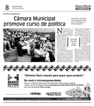 de olho no legislativo
Câmara Municipal
promove curso de política
O encontro abordará
vários aspectos sobre
o funcionamento do
Poder Legislativo
Atividade
acontece
neste
sábado
N
este sábado, 11, a
Câmara Municipal
realizará o curso “De
olho no Legislativo
– Um Método para acompanhar
mandatos parlamentares”. A pro-
gramação acontece
das 9 às 17 horas, na
sede do Legislativo,
localizada na Ave-
nida Leomil, 291,
no Centro. O evento
serve para explicar
como funciona o
Poder Legislativo e
seus aspectos gerais.
O curso será ministrado pelo
doutor em Ciências Políticas
e colaborador do Movimento
Voto Consciente de São Paulo,
Humberto Dantas. O facilitador
abordará diversos assuntos, como
aspectos gerais do Legislativo e o
caso brasileiro, controle social no
parlamento, desafios estruturais e
culturais, além da introdução ao
processo legislativo brasileiro.
Na última parte do curso,
Dantas avaliará os parlamentares
e suas propostas de método e
ação. A atividade também con-
tará com a presença
do advogado Ro-
berto Lamari que
tem mais de 20 anos
de experiência no
parlamento.
O curso é reali-
zado pelo Instituto
Brasil Verdade em
parceria com o Movimento Voto
Consciente, Fundação Konrad
Adenauer Stiftung e Câmara Mu-
nicipal de Guarujá. A entrada é
gratuita e as inscrições podem ser
realizadas pelo e-mail: inscrico-
es@votoconsciente.org.br. Outras
informações sobre o curso pelo
telefone 8815-6471, com Lauro
Andrade.
Arquivo/PMG
sexta-feira
10 de maio de 2013
8 GUARUJÁ
Diário Oficial
 