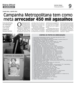 roupa boa, a gente doa
Campanha Metropolitana tem como
meta arrecadar 450 mil agasalhos
Guarujá participa
da mobilização
em conjunto
com outras
cidades da
Baixada Santista
O
Fundo Social de So-
lidariedade de Gua-
rujá disponibiliza
41 postos de arreca-
dação para a Campanha Me-
tropolitana do Agasalho 2013
– “Roupa boa, a gente doa”. A
ação, que conta com a adesão
da população e parceiros, visa
Confira os postos de arrecadação:
1. Fundo Social de Solidariedade de Guarujá – Rua Cavaleiro Nami Jafet, 549 – Centro
2. Ong Vida Plena – Rua Luiz Santana, 257 – Santa Rosa
3. Igreja Assembleia de Deus (Ministério Madureira em Guarujá) – Rua Afonso Câmara, 135
4. Hospital Ana Costa – Rua Sílvio Daige, 475 – Enseada
5. 21º Batalhão da Polícia Militar – Rua José Avelino de Oliveira, 171 – Tombo
6. Atacadão Munhoz – Avenida Santos Dumont, 1.071 – Santo Antônio
7. Translitoral – Alameda das Violetas, 700 – Santo Antônio
8. Supermercado X – Praça do Comércio, s/n – Morrinhos II
9. Supermercado Krill – Avenida Tancredo Neves, 100 – Cachoeira
10. Atacadista Roldão – Avenida Santos Dumont, 4.403 – Jardim Conceiçãozinha
11. Extra Supermercados – Avenida Adhemar de Barros, 1.182 – Jardim dos Pássaros
12. Extra Supermercados – Avenida Estrada do Pernambuco, 500 – Pernambuco
13. Extra Supermercados – Avenida Dom Pedro I, s/n – Enseada
14. Extra Supermercados – Avenida Thiago Ferreira, 780 – Vicente de Carvalho
15. Extra Supermercados – Avenida Santos Dumont, 319 – Vicente de Carvalho
16. Extra Supermercados – Avenida Santos Dumont, 1.693 – Vicente de Carvalho
17. Supermercados Krill – Avenida Santos Dumont, 1.503 – Monteiro da Cruz
18. Supermercados Pão de Açúcar – Avenida Puglisi, 96 – Centro
19. Supermercado Forte Itapema – Avenida Santos Dumont, 474 – Pae Cará
20. Supermercado Forte Itapema – Rua Martins Fontes, 189 – Jardim Santense
21. Supermercado Forte Itapema – Rua 1º de Junho, 200 – Pae Cará
22. Supermercado Ricoy – Avenida Adhemar de Barros, 1.660 – Jardim dos Pássaros
23. Instituto Educacional Marquês de Olinda – Avenida Adhemar de Barros, 987 (1º andar) – Jardim Primavera
24. CCAA – Rua Washington, 207 – Centro
25. Padaria Rei do Trigo – Rua Sílvio Valadão Azevedo, 250 – Barra Funda
26. Colégio Alfa – Rua Washington, 293/305 – Centro
27. Igreja Assembleia de Deus (Ministério de Belém) – Avenida Venezuela, 1.373 – Cidade Atlântica
28. Etec Alberto Santos Dumont – Rua Dona Vitória, 502 – Jardim São Miguel
29. Móveis Gramado – Avenida Dom Pedro I, 1.461 – Enseada
30. Guaru Fitness – Rua José Ferreira Canaes Filho, 539 – Enseada
31. Escola Internacional Nova Geração – Rua Washington, 264 – Centro
32. EME Z Academia – Avenida Miguel Estéfno, 4.555 – Enseada
33. Ministério Evangélico Palavra de Vida – Rua dos Miosótis, 101 – Jardim Primavera
34. Extra Supermercados – Avenida Áurea Gonzalez Conde, 258 – Vila Áurea
35. Supermercados Jóia – Avenida Adhemar de Barros, 3.255 – Vila Lígia
36. Supermercado Nossa Senhora Aparecida – Rua Joana Menezes Faro, 747 – Monteiro da Cruz
37. Colégio Objetivo – Avenida General Rondon, 50 – Astúrias
38. Colégio Yeda Maria – Rua Campos Sales, 275 – Vila Júlia
39. Colégio Adélia – Avenida Miguel Mussa Gaze, 247 – Santa Rosa
40. CNA – Avenida Puglisi, 523 – Centro
41. Saipem – Avenida Maria de Oliveira Cher, 2 – Vila Lígia
arrecadar peças de roupa em
bom estado, para serem enca-
minhadas às instituições que
atendem pessoas carentes.
Há oito anos, a mobilização
é realizada de forma metropoli-
tana. A edição 2013 foi lançada
no fim de abril. A presidente
do Fundo Social de Guarujá
ressalta que no ano passado fo-
ram arrecadadas 414.585 peças
de roupas, nas nove cidades.
A meta deste ano é chegar a
450 mil.
A presidente destaca que os
munícipes podem levar suas do-
ações a qualquer um dos pontos
de coleta, pois chegarão ao Fun-
do Social. Ela pontua ainda que
outros estabelecimentos interes-
sados podem aderir à campanha
e que, no próximo mês, haverá
uma atividade específica. “Em
junho, realizaremos também o
Bazar Solidário e com os recur-
sos obtidos serão comprados os
cobertores”, explicou.
LiviaDuarte
sexta-feira
10 de maio de 2013
9GUARUJÁ
Diário Oficial
 