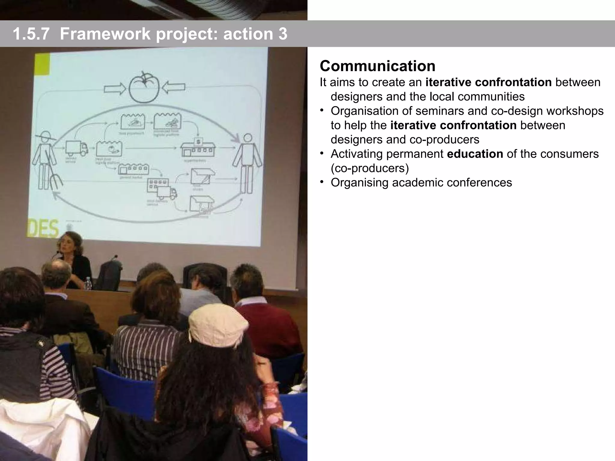 1.5.7  Framework project: action 3 Communication It aims to create an  iterative confrontation  between designers and the local communities Organisation of seminars and co-design workshops to help the  iterative confrontation  between designers and co-producers Activating permanent  education  of the consumers (co-producers) Organising academic conferences 