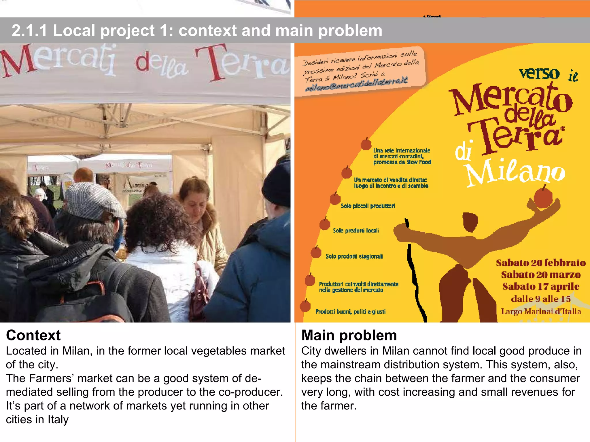 2.1.1 Local project 1: context and main problem Photo: P. Bolzacchini e A. Cecchini - 2010 Main problem City dwellers in Milan cannot  find local good produce in the mainstream distribution system. This system, also, keeps the chain between the farmer and the consumer very long, with cost increasing and small revenues for the farmer. Context Located in Milan, in the former local vegetables market of the city. The Farmers’ market can be a good system of de-mediated selling from the producer to the co-producer. It’s part of a network of markets yet running in other cities in Italy 