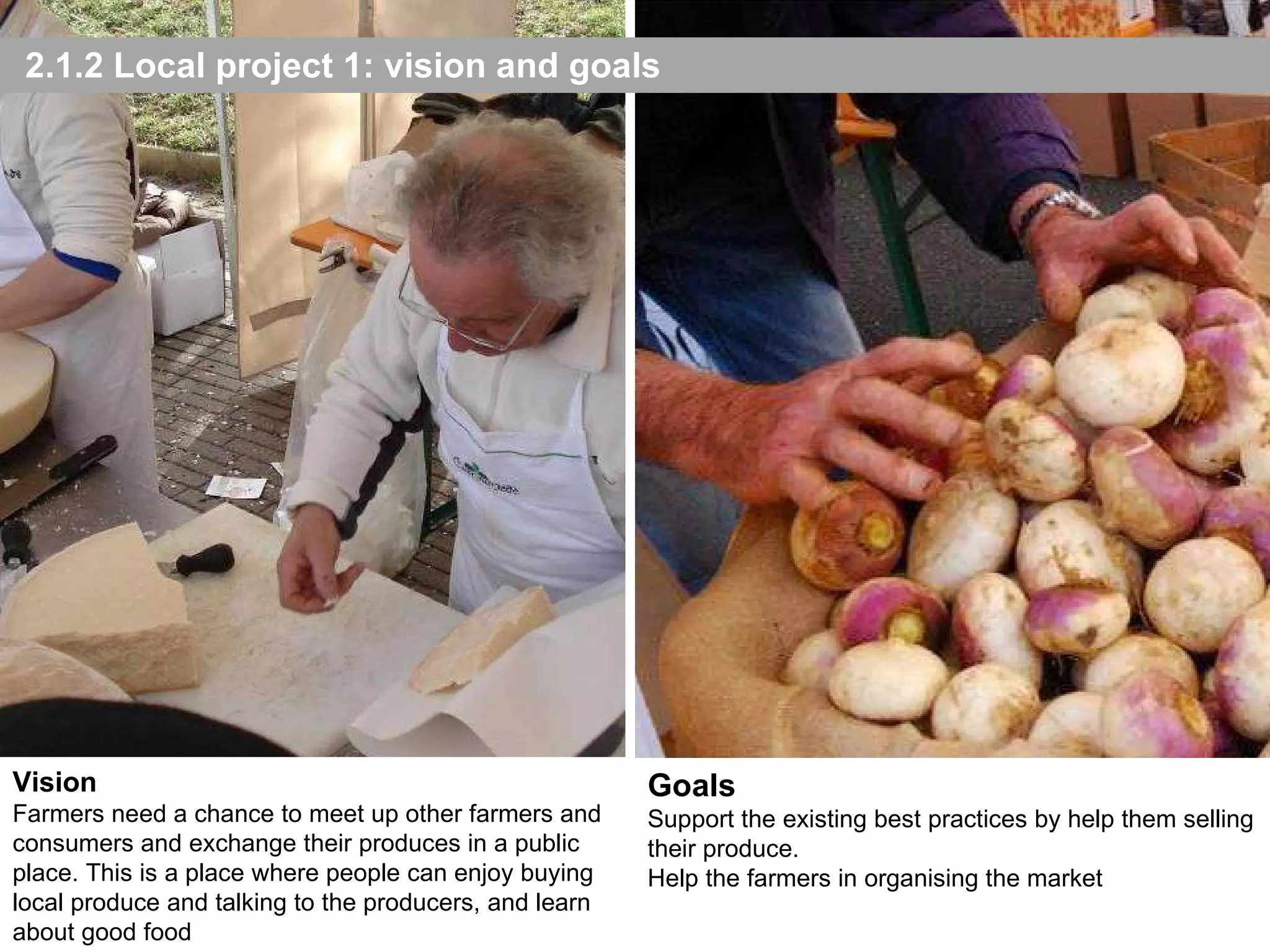2.1.2 Local project 1: vision and goals Goals Support the existing best practices by help them selling their produce. Help the farmers in organising the market Vision Farmers need a chance to meet up other farmers and consumers and exchange their produces in a public place. This is a place where people can enjoy buying local produce and talking to the producers, and learn about good food 