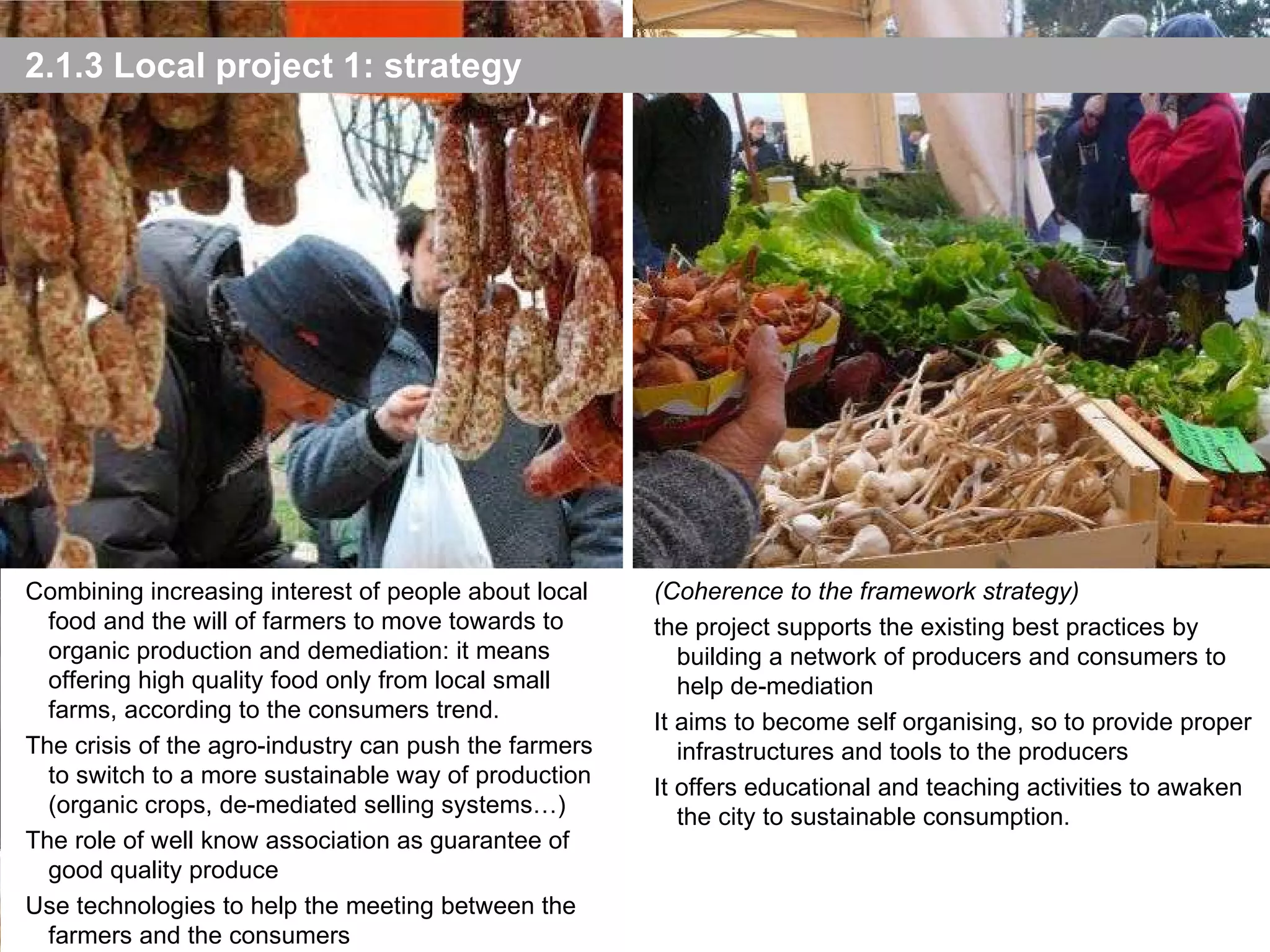 2.1.3 Local project 1: strategy Photo: P. Bolzacchiini e A.Cecchini - 2010 (Coherence to the framework strategy) the project supports the existing best practices by building a network of producers and consumers to help de-mediation It aims to become self organising, so to provide proper infrastructures and tools to the producers It offers educational and teaching activities to awaken the city to sustainable consumption. Combining increasing interest of people about local food and the will of farmers to move towards to organic production and demediation : it means o ffering high quality food only from local small farms, according to the consumers trend. The crisis of the agro-industry can push the farmers to switch to a more sustainable way of production (organic crops, de-mediated selling systems…) The role of well know association as guarantee of good quality produce Use technologies to help the meeting between the farmers and the consumers 